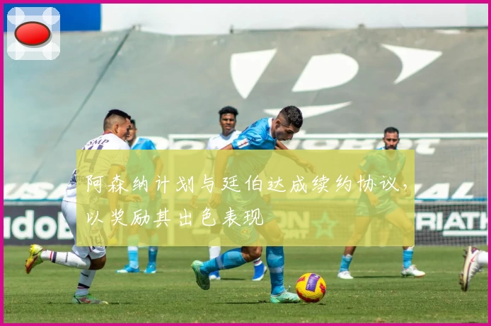 阿森纳计划与廷伯达成续约协议，以奖励其出色表现