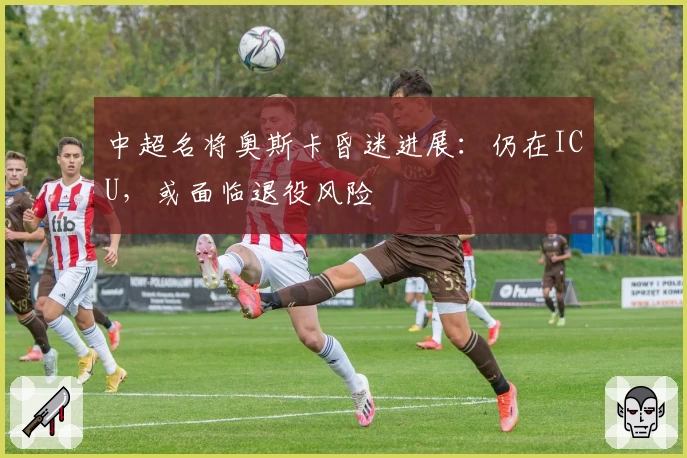 中超名将奥斯卡昏迷进展：仍在ICU，或面临退役风险