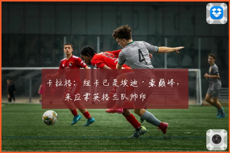 卡拉格：纽卡已是埃迪·豪巅峰，未来应掌英格兰队帅印