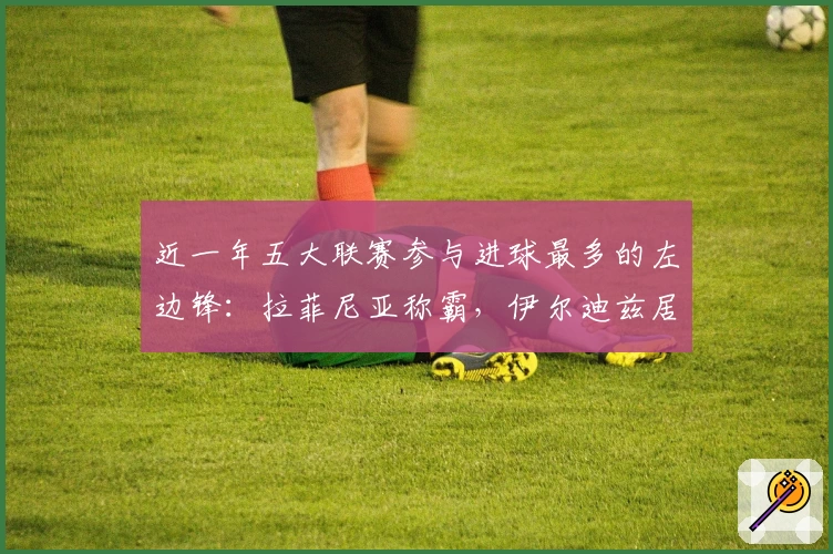 近一年五大联赛参与进球最多的左边锋:拉菲尼亚称霸,伊尔迪兹居第六