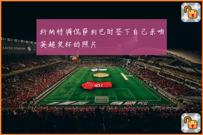 科纳特调侃萨利巴时签下自己亲吻英超奖杯的照片