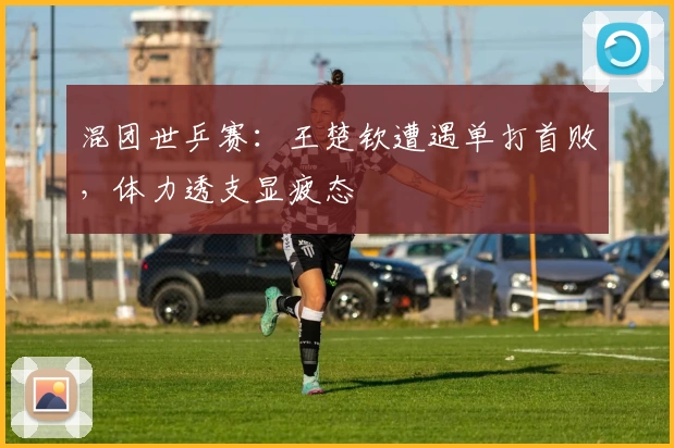 混团世乒赛：王楚钦遭遇单打首败，体力透支显疲态