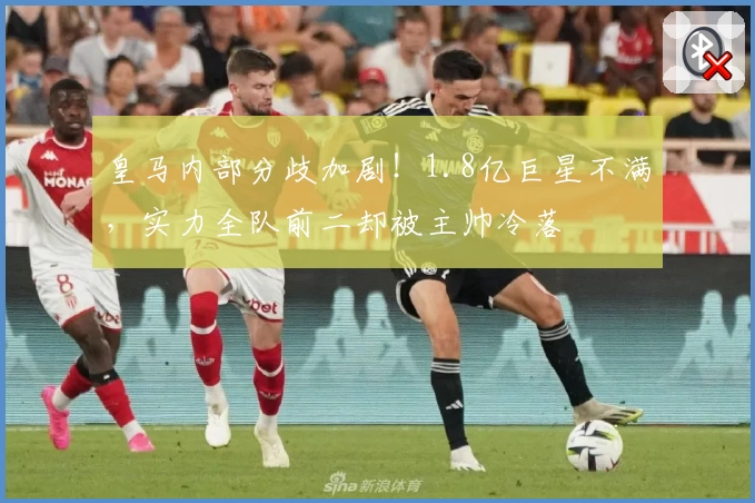 皇马内部分歧加剧!1.8亿巨星不满,实力全队前二却被主帅冷落