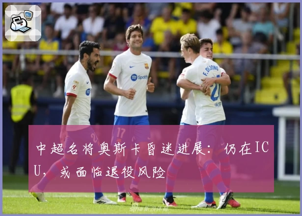 中超名将奥斯卡昏迷进展：仍在ICU，或面临退役风险