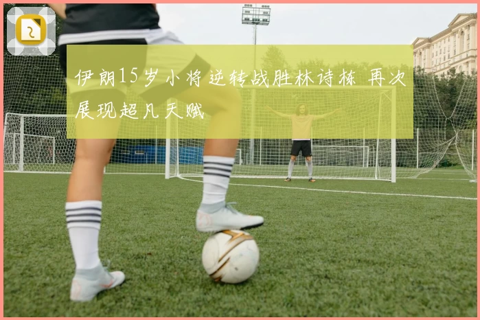 伊朗15岁小将逆转战胜林诗栋 再次展现超凡天赋