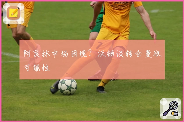 阿莫林中场困境？沃顿谈转会曼联可能性