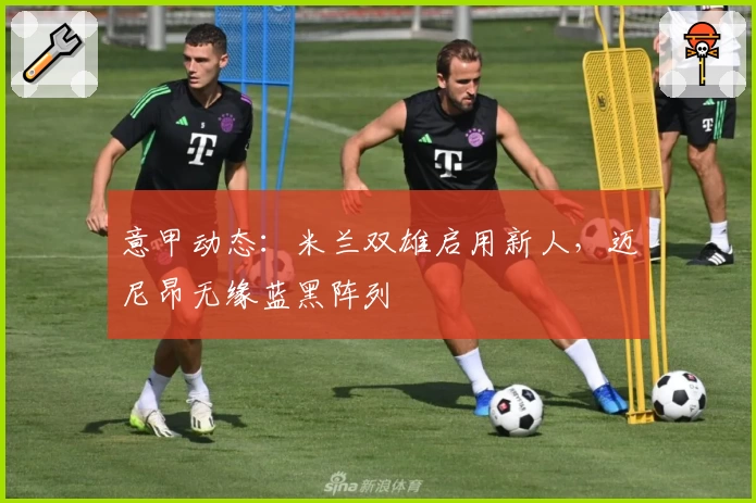 意甲动态:米兰双雄启用新人,迈尼昂无缘蓝黑阵列