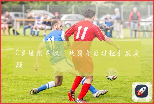 C罗缓刑争议：处罚是否过轻引发质疑