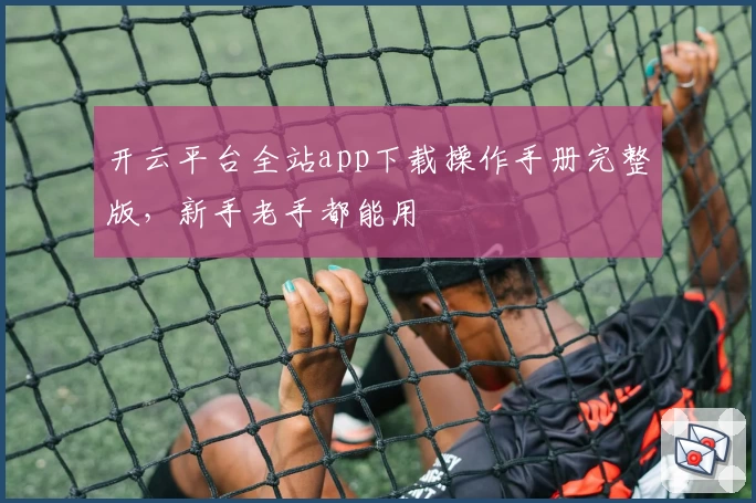 开云平台全站app下载操作手册完整版，新手老手都能用