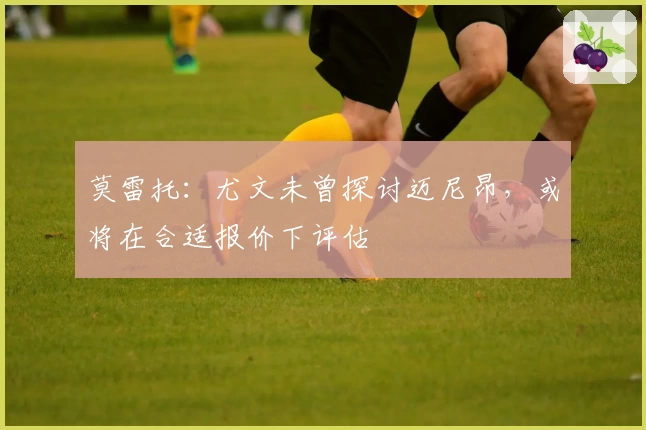 莫雷托:尤文未曾探讨迈尼昂,或将在合适报价下评估